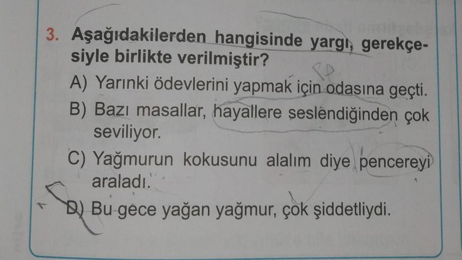3. Aşağıdakilerden hangisinde yargı, gerekçe-
siyle birlikte verilmiştir?
PP
A) Yarınki ödevlerini yapmak için odasına geçti.
B) Bazı masallar, hayallere seslendiğinden çok
seviliyor.
C) Yağmurun kokusunu alalım diye pencereyi
araladı.
B)Bu gece yağan yağm