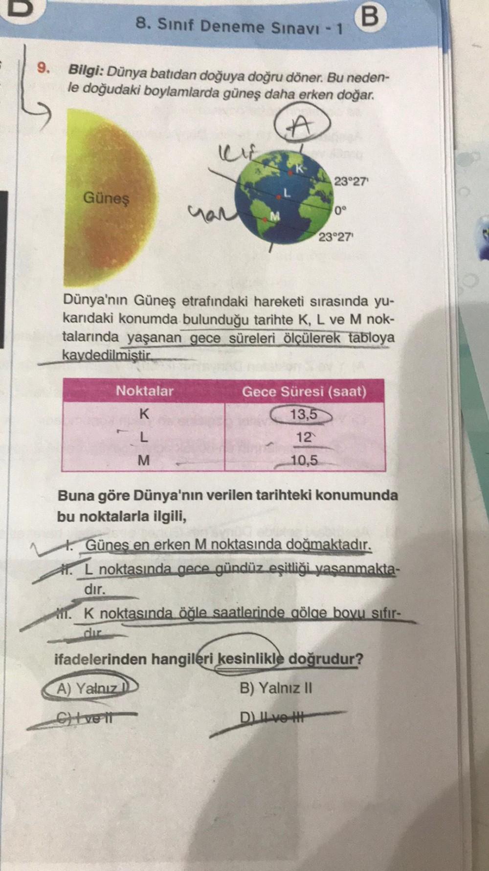 9.
8. Sınıf Deneme Sınavı - 1
Güneş
Bilgi: Dünya batıdan doğuya doğru döner. Bu neden-
le doğudaki boylamlarda güneş daha erken doğar.
A
Noktalar
K
L
M
B
23°27
0°
23°27¹
Dünya'nın Güneş etrafındaki hareketi sırasında yu-
karıdaki konumda bulunduğu tarihte