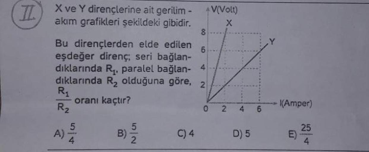 II
X ve Y dirençlerine ait gerilim -
akım grafikleri şekildeki gibidir.
8
Bu dirençlerden elde edilen 6
eşdeğer direnç; seri bağlan-
dıklarında R₁, paralel bağlan- 4
dıklarında R₂ olduğuna göre, 2
oranı kaçtır?
R₁
R₂
A)
5
4
5|2
B) 2
*V(Volt)
X
C) 4
02
D) 5