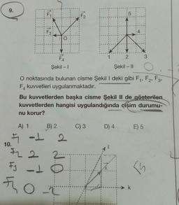 9.
10.
F3
IT
O
FLO
F4
Şekil - 1
A) 1
B) 2
F
5₁ -1 2
2 2
2
FJ-1
F₂
H
| 15
C) 3
1
O noktasında bulunan cisme Şekil I deki gibi F₁, F2, F3,
F kuvvetleri uygulanmaktadır.
Bu kuvvetlerden başka cisme Şekil II de gösterilen
kuvvetlerden hangisi uygulandığında çişim durumu-
nu korur?
2
Şekil - II
D) 4
l
3
E) 5
TS
k