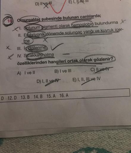 D) Il vell
16 Omurgalılar şubesinde bulunan canlılarda;
XI. Solunum pigmenti olarak hemoglobin bulundurma
II. Embriyonik dönemde solungaç yarığı ve kuyruk içer-
me
XIII. İç döllenme
E) I,
IV. Sıcakkani olma
özelliklerinden hangileri ortak olarak gözlenir?
