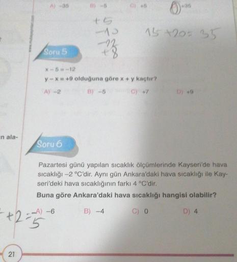 in ala-
21
A) -35
Soru 5
Soru 6
+6
-13
(+35
15+20= 35
X-5=-12
y-x=+9 olduğuna göre x + y kaçtır?
A) -2
B) -5
0) +7
-A) -6
5
C) 45
D) 49
Pazartesi günü yapılan sıcaklık ölçümlerinde Kayseri'de hava
sıcaklığı -2 °C'dir. Aynı gün Ankara'daki hava sıcaklığı il