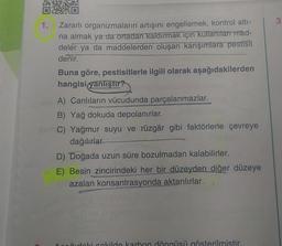 1.
Zararlı organizmaların artışını engellemek, kontrol altı-
na almak ya da ortadan kaldırmak için kullanılan mad-
deler ya da maddelerden oluşan karışımlara pestisit
denir.
Buna göre, pestisitlerle ilgili olarak aşağıdakilerden
hangisi yanlıştır?
A) Canlıların vücudunda parçalanmazlar.
B) Yağ dokuda depolanırlar.
C) Yağmur suyu ve rüzgâr gibi faktörlerle çevreye
dağılırlar.
D) Doğada uzun süre bozulmadan kalabilirler.
E) Besin zincirindeki her bir düzeyden diğer düzeye
azalan konsantrasyonda aktarılırlar.
počudoki sekilde karbon döngüsü gösterilmistir.
3