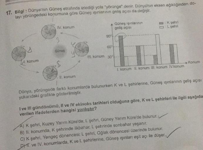 17. Bilgi : Dünya'nın Güneş etrafında izlediği yola "yörünge" denir. Dünya'nın eksen eğikliğinden do-
layı yörüngedeki konumuna göre Güneş ışınlarının geliş açısı da değişir.
konum
IV. konum
3
Güneş
.$
II. konum
A Güneş ışınlarının
geliş açısı
90°
60°
II.