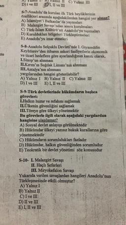 azı
k
ete
alnız II C) Yalnız III
EI, II ve III
D) I ve III
S-7-Anadolu'da kurulan ilk Türk beyliklerinin
özellikleri arasında aşağıdakilerden hangisi yer almaz?
A) İslamiyet'i Balkanlar'da yaymaları
B) Malazgirt Savaşı'ndan sonra kurulmaları
C) Türk-İslam Kültürü'nü Anadolu'ya taşımaları
D) Kuruldukları bölgeleri Türkleştirmeleri
E) Anadolu'yu imar etmeleri
S-8-Anadolu Selçuklu Devleti'nde I. Gıyaseddin
Keyhüsrev'den itibaren askeri faaliyetlerin ekonomik
ve ticari hedeflere göre ayarlandığının kanıtı olarak,
I.Sinop'un alınması
II.Kırım'ın Suğdak Limanı'nın alınması
III.Antalya'nın alınması
yargılarından hangisi gösterilebilir?
A) Yalnız I B) Yalnız II C) Yalnız III
D) I ve III E) I, II ve III
S-9-Türk devletlerinde hükümdarin başlıca
görevleri:
I.Halkın huzur ve refahını sağlamak
II.Ülkenin güvenliğini sağlamak
III.Töreye göre ülkeyi yönetmektir
Bu görevlerle ilgili olarak aşağıdaki yargılardan
hangisine ulaşılamaz?
A) Sosyal devlet anlayışı görülmektedir
B) Hükümdar ülkeyi yazısız hukuk kurallarına göre
yönetmektedir
C) Hükümdarın sorumlulukları fazladır
D) Hükümdar, halkın güvenliğinden sorumludur
E) Teokratik bir devlet yönetimi söz konusudur
S-10- I. Malazgirt Savaşı
II. Haçlı Seferleri
III. Miryokefalon Savaşı
Yukarıda verilen savaşlardan hangileri Anadolu'nun
Türkleşmesinde etkili olmuştur?
A) Yalnız I
B) Yalnız II
C) I ve III
D) II ve III
E) I, II ve III