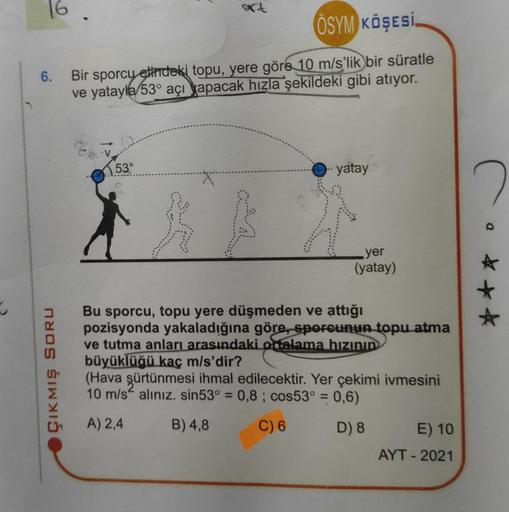 6.
ÇIKMIŞ SORU
art
ÖSYM KÖŞESİ
Bir sporcu elindeki topu, yere göre 10 m/s'lik bir süratle
ve yatayla 53° açı yapacak hızla şekildeki gibi atıyor.
53°
yatay
yer
(yatay)
Bu sporcu, topu yere düşmeden ve attığı
pozisyonda yakaladığına göre, sporcunun topu atm