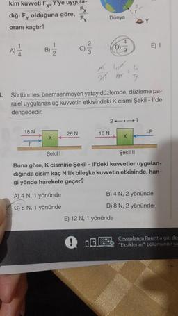 3.
kim kuvveti Fx, Y'ye uygula-
Fx
dığı Fy olduğuna göre,
Fy
oranı kaçtır?
A) 1/12
18 N
B)
F
12
X
BXXX 9
Sürtünmesi
önemsenmeyen yatay düzlemde, düzleme pa-
ralel uygulanan üç kuvvetin etkisindeki K cismi Şekil - I'de
dengededir.
26 N
A) 4 N, 1 yönünde
C) 8 N, 1 yönünde
O
Dünya
!
16 N
D)
2141
E) 12 N, 1 yönünde
E) 1
X
Şekil I
Şekil II
Buna göre, K cismine Şekil - Il'deki kuvvetler uygulan-
dığında cisim kaç N'lik bileşke kuvvetin etkisinde, han-
gi yönde harekete geçer?
-F
B) 4 N, 2 yönünde
D) 8 N, 2 yönünde
Cevaplarını Raunt'a gir, do
"Eksiklerim" bölümünün sa.