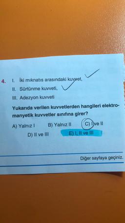 4. I. İki mıknatıs arasındaki kuvvet,
kuy
II. Sürtünme kuvveti,
III. Adezyon kuvveti
Yukarıda verilen kuvvetlerden hangileri elektro-
manyetik kuvvetler sınıfına girer?
A) Yalnız I
B) Yalnız II
D) II ve III
C) Ive II
E) I, II ve III
Diğer sayfaya geçiniz.