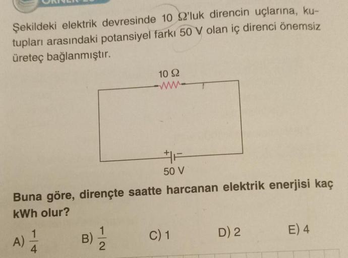 Şekildeki elektrik devresinde 10 22'luk direncin uçlarına, ku-
tupları arasındaki potansiyel farkı 50 V olan iç direnci önemsiz
üreteç bağlanmıştır.
50 V
Buna göre, dirençte saatte harcanan elektrik enerjisi kaç
kWh olur?
A)
1
4
10 92
www
B)
C) 1
D) 2
E) 4