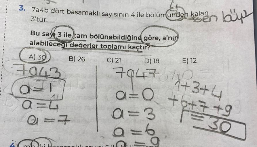 3. 7a4b dört basamaklı sayısının 4 ile bölümünden kalan
3'tür.
Bu say 3 ile tam bölünebildiğine göre, a'nin
alabilecegi değerler toplamı kaçtır?
B) 26
C) 21
A) 30
7043
OF
A=L
A = 7
car
kalaen büy
D) 18
7947 1+3+4
a=0 +6+7+9
30
a=3
9=6
-9
E) 12