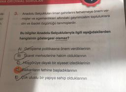 INA ORIJINAL SORULAR
kle-
çi-
ir.
3. Anadolu Selçukluları liman şehirlerini fethetmeye önem ver-
mişler ve egemenlikleri altındaki gayrimüslim topluluklara
din ve ibadet özgürlüğü tanımışlardır.
Bu bilgiler Anadolu Selçuklularıyla ilgili aşağıdakilerden
hangisinin göstergesi olamaz?
A) Genişleme politikasına önem verdiklerinin
B) Ticaret merkezlerine hakim olduklarının
Hoşgörüye dayalı bir siyaset izlediklerinin
D) Balkanların fethine başladıklarının
E) Çok uluslu bir yapıya sahip olduklarının