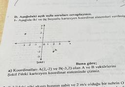 D. Aşağıdaki açık uçlu soruları cevaplayınız.
1- Aşağıda iki ve üç boyutlu kartezyen koordinat sistemleri verilmiş
-1
2
1
-1
-2
-3
01 2
Şekil 1
Buna göre;
a) Koordinatları A(2,-2) ve B(-3,2) olan A ve B vektörlerini
Şekil I'deki kartezyen koordinat sisteminde çiziniz.
ildaki gibi akıntı hızının sabit ve 2 m/s olduğu bir nehrin O