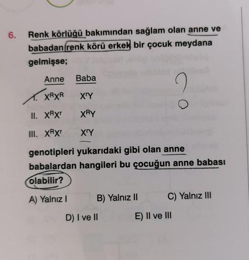 6.
Renk körlüğü bakımından sağlam olan anne ve
babadan renk körü erkek bir çocuk meydana
gelmişse;
Anne Baba
X'Y
XRY
X'Y
XXRXR
II. XRXr
III. XRXr
genotipleri yukarıdaki gibi olan anne
babalardan hangileri bu çocuğun anne babası
olabilir?
A) Yalnız I
B) Yal