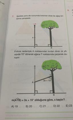 E) 40
7. Şekilde yere dik konumda bulunan direk ile ağaç bir-
birine paraleldir.
A
ITOI
P
B
jengo Tid av GA
Fırtına nedeniyle A noktasından kırılan direk ok yö-
nünde 72° dönerek ağaca T noktasında çarparak du-
ruyor.
no (1)-1931-1081
A
A
P
T
3x+15°
9.
B
m(ATB) = 3x + 15° olduğuna göre, x kaçtır?
28 A) 1980 B) 20 C) 21 (D) 22
D
r
E) 23