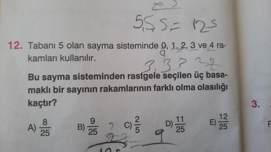 555 = 125
12. Tabanı 5 olan sayma sisteminde 0, 1, 2, 3 ve 4 ra-
kamları kullanılır.
9
3.3322
Bu sayma sisteminden rastgele seçilen üç basa-
maklı bir sayının rakamlarının farklı olma olasılığı
kaçtır?
8
A) 25
6
9|5
12
25
3.