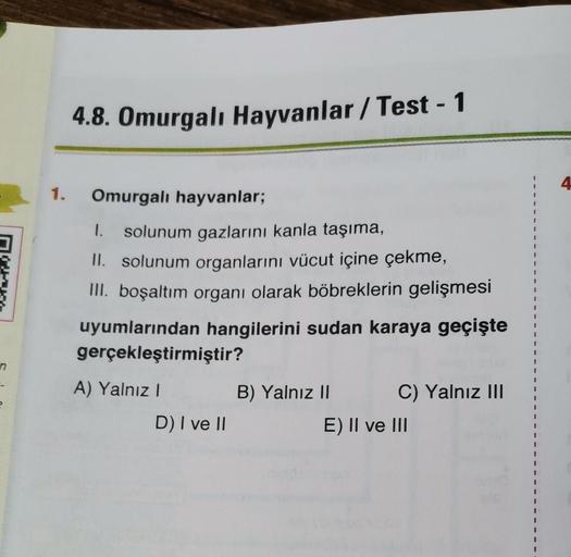 n
e
1.
4.8. Omurgalı Hayvanlar/Test - 1
Omurgalı hayvanlar;
I. solunum gazlarını kanla taşıma,
II. solunum organlarını vücut içine çekme,
III. boşaltım organı olarak böbreklerin gelişmesi
uyumlarından hangilerini sudan karaya geçişte
gerçekleştirmiştir?
A)