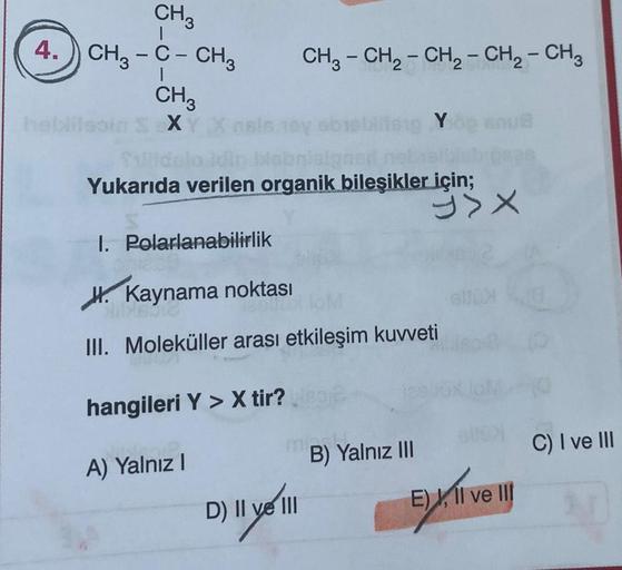 CH3
4. CH3 -C- CH3
CH3
heblilsoin 5 X
I. Polarlanabilirlik
CH3 - CH₂ - CH₂ - CH₂ - CH3
Joy
Yukarıda verilen organik bileşikler için;
blitsig Y
MILY
D) II ve III
Kaynama noktası
III. Moleküller arası etkileşim kuvveti
hangileri Y > X tir?
A) Yalnız I
B) Yal