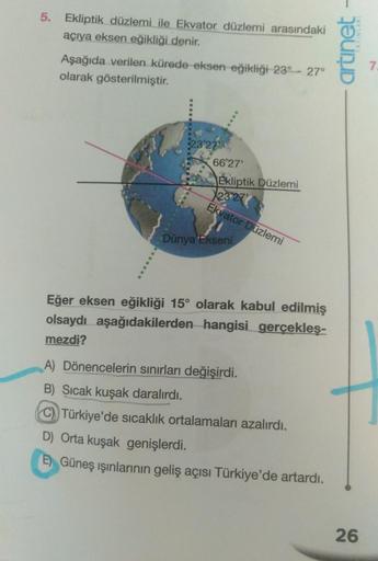 5. Ekliptik düzlemi ile Ekvator düzlemi arasındaki
açıya eksen eğikliği denir.
Aşağıda verilen kürede eksen eğikliği 23° 27°
olarak gösterilmiştir.
23°27
66°27'
Ekliptik Düzlemi
12327
Ekvator Düzlemi
Dünya Ekseni
Eğer eksen eğikliği 15° olarak kabul edilmi