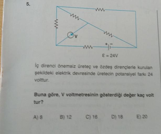 5.
www.
A) 8
ww
iç direnci önemsiz üreteç ve özdeş dirençlerle kurulan
şekildeki elektrik devresinde üretecin potansiyel farkı 24
volttur.
ε =24V
Buna göre, V voltmetresinin gösterdiği değer kaç volt
tur?
B) 12 C) 16
D) 18 E) 20