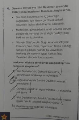 yildizsorular.com
16
4. Osmanlı Devleti'yle İtilaf Devletleri arasında
1918 yılında imzalanan Mondros Ateşkesi'nin,
Sınırların korunması ve iç güvenliğin
sağlanması için lüzum görülecek askerî
kuvvetten fazlası derhâl terhis edilecektir.
●
●
Müttefikler, güvenliklerini tehdit edecek durum
olduğunda herhangi bir stratejik noktayı işgal
hakkına sahip olacaktır.
Vilayet-i Sitte'de (Altı Doğu Anadolu Vilayeti:
Erzurum, Van, Bitlis, Diyarbakır, Sivas, Elâzığ)
karışıklık çıkması hâlinde bu vilayetlerin
herhangi bir kısmının işgali hakkını İtilaf
Devletleri elinde bulunduracaktır.
maddeleri dikkate alındığında aşağıdakilerden
hangisine ulaşılamaz?
İtilaf Devletleri'nin, Osmanlı Devleti'ni
savunmasız bırakmayı amaçladığına
BY Doğu Anadolu'da Ermeni Devleti kurulmak
istendiğine
Osmanlı Devleti'nin siyasi yönden zor durumda
olduğuna
İtilaf Devletleri'nin, Anadolu'da istedikleri yerleri
işgale hukuki dayanak oluşturduğuna
Kapitülasyonların devam ettirildiğine
Diğer sayfaya geçiniz.