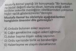 Mustafa Kemal yaptığı bir konuşmada "Bir komutan
ne kadar değerli olursa olsun, komuta ettiği askeri
birlikler askerlik mesleğinin niteliklerinden yoksunsa
hiçbir varlık gösteremezler." demiştir.
Mustafa Kemal bu sözleriyle aşağıdakilerden
hangisinin önemini dile getirmiştir?
A) Orduda bulunan asker sayısının
B) Çağın gereklerine uygun askeri eğitimin
C) Asker başına düşen subay sayısının
D) Ordu içerisinde birlik ve beraberliğin
E) Haberleşme ve ulaşım olanaklarının