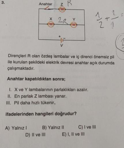 3.
Anahtar
A) Yalnız I
z R
000
N
x 2R
X
000
D) II ve III
V
Dirençleri R olan özdeş lambalar ve iç direnci önemsiz pil
ile kurulan şekildeki elektrik devresi anahtar açık durumda
çalışmaktadır.
Anahtar kapatıldıktan sonra;
1. X ve Y lambalarının parlaklıkla