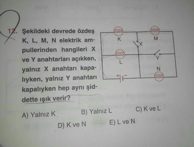 12. Şekildeki devrede özdeş
K, L, M, N elektrik am-
pullerinden hangileri X
ve Y anahtarları açıkken,
yalnız X anahtarı kapa-
lıyken, yalnız Y anahtarı
kapalıyken hep aynı şid-
dette ışık verir?
A) Yalnız K
B) Yalnız L
D) K ve N
(0000).
K
(0000).
L
E) L ve