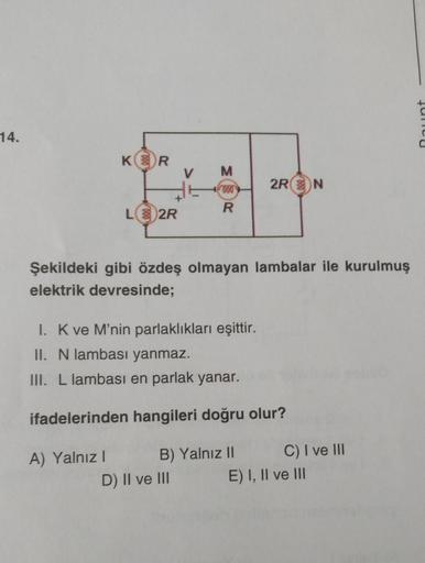 14.
KR
L2R
A) Yalnız I
V M
600
R
Şekildeki gibi özdeş olmayan lambalar ile kurulmuş
elektrik devresinde;
2R N
I. K ve M'nin parlaklıkları eşittir.
II. N lambası yanmaz.
III. L lambası en parlak yanar.
ifadelerinden hangileri doğru olur?
B) Yalnız II
D) II 