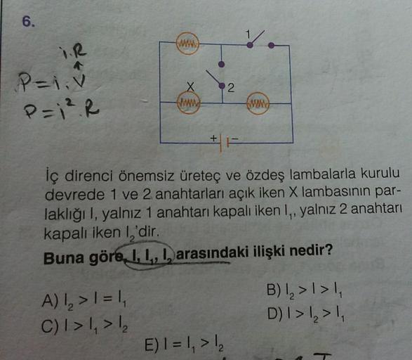 6.
I.R
←:
P=1;V
P=1². R
X
www
A) 1₂ > 1 = 1₁
C) I > 1₁ > 1₂
+
2
İç direnci önemsiz üreteç ve özdeş lambalarla kurulu
devrede 1 ve 2 anahtarları açık iken X lambasının par-
laklığı I, yalnız 1 anahtarı kapalı iken 1,, yalnız 2 anahtarı
kapalı iken I,'dir.
1