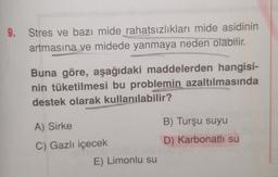 9. Stres ve bazı mide rahatsızlıkları mide asidinin
artmasına ve midede yanmaya neden olabilir.
Buna göre, aşağıdaki maddelerden hangisi-
nin tüketilmesi bu problemin azaltılmasında
destek olarak kullanılabilir?
A) Sirke
C) Gazlı içecek
VOD IDE
E) Limonlu su
B) Turşu suyu
D) Karbonatlı su