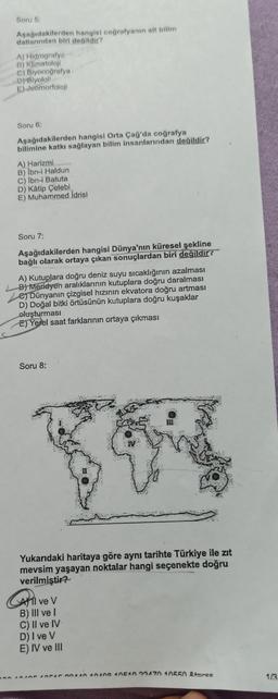 Soru 5:
Aşağıdakilerden hangisi coğrafyanın alt bilim
dallarından biri değildir?
A) Hidrografye
B) Klimatoloji
C) Biyocoğrafya
D) Biyoloji
E) Jeomorfoloji
Soru 6:
Aşağıdakilerden hangisi Orta Çağ'da coğrafya
bilimine katkı sağlayan bilim insanlarından değildir?
A) Harizmi
B) Ibn-i Haldun
C) İbn-i Batuta
D) Kâtip Çelebi
E) Muhammed İdrisi
Soru 7:
Aşağıdakilerden hangisi Dünya'nın küresel şekline
bağlı olarak ortaya çıkan sonuçlardan biri değildir?
A) Kutuplara doğru deniz suyu sıcaklığının azalması
B) Meridyen aralıklarının kutuplara doğru daralması
e) Dünyanın çizgisel hızının ekvatora doğru artması
D) Doğal bitki örtüsünün kutuplara doğru kuşaklar
oluşturması
E) Yerel saat farklarının ortaya çıkması
Soru 8:
Yukarıdaki haritaya göre aynı tarihte Türkiye ile zıt
mevsim yaşayan noktalar hangi seçenekte doğru
verilmiştir?
All ve V
B) III ve I
3
C) II ve IV
D) I ve V
E) IV ve III
400 4010 404044040400 40510 00470 10550 &t=rss
1/3