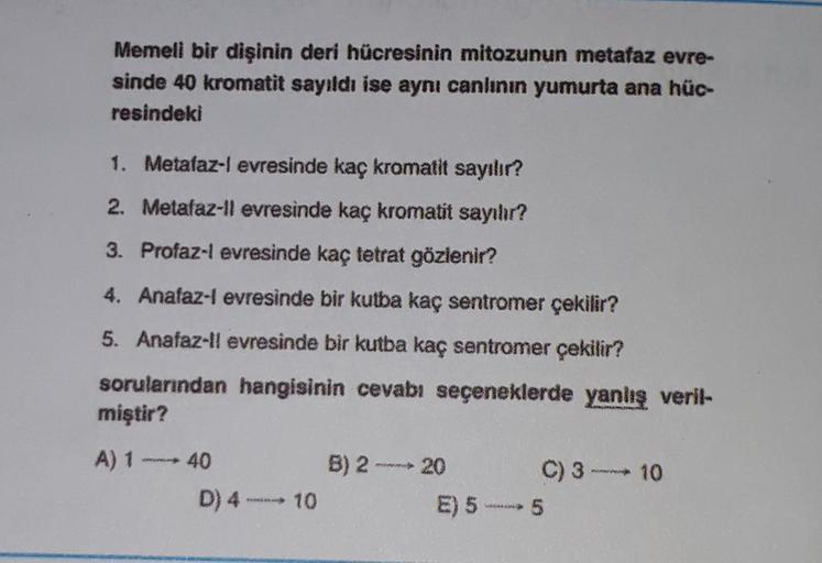 Memeli bir dişinin deri hücresinin mitozunun metafaz evre-
sinde 40 kromatit sayıldı ise aynı canlının yumurta ana hüc-
resindeki
1. Metafaz-l evresinde kaç kromatit sayılır?
2. Metafaz-ll evresinde kaç kromatit sayılır?
3. Profaz-l evresinde kaç tetrat gö