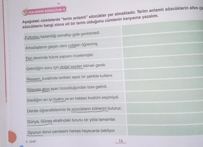 KALEMİNİ KONUŞTUR-9
Aşağıdaki cümlelerde "terim anlamlı" sözcükler yer almaktadır. Terim anlamlı sözcüklerin altını çiz
sözcüklerin hangi alana ait bir terim olduğunu cümlenin karşısına yazalım.
Futbolcu kazandığı penaltıyı gole çeviremedi.
Arkadaşlarım ge