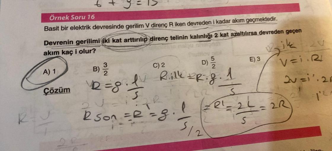 Örnek Soru 16
Basit bir elektrik devresinde gerilim V direnç R iken devreden i kadar akım geçmektedir.
A) 1
b
Çözüm
R=₁
9=15
Devrenin gerilimi iki kat arttırılıp direnç telinin kalınlığı 2 kat azaltılırsa devreden geçen
akım kaç i olur?
ond
Bik
B) 1/1/20
2