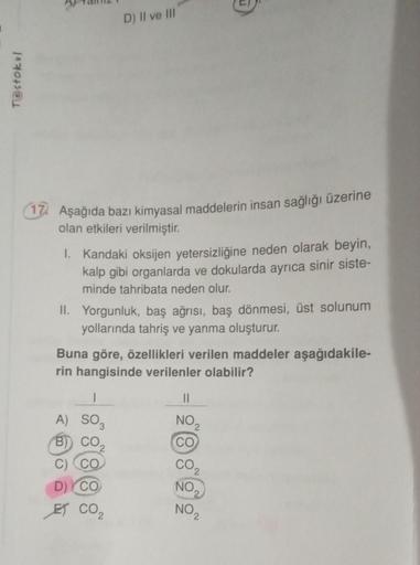 T@stokul
17. Aşağıda bazı kimyasal maddelerin insan sağlığı üzerine
olan etkileri verilmiştir.
D) II ve III
1. Kandaki oksijen yetersizliğine neden olarak beyin,
kalp gibi organlarda ve dokularda ayrıca sinir siste-
minde tahribata neden olur.
II. Yorgunlu