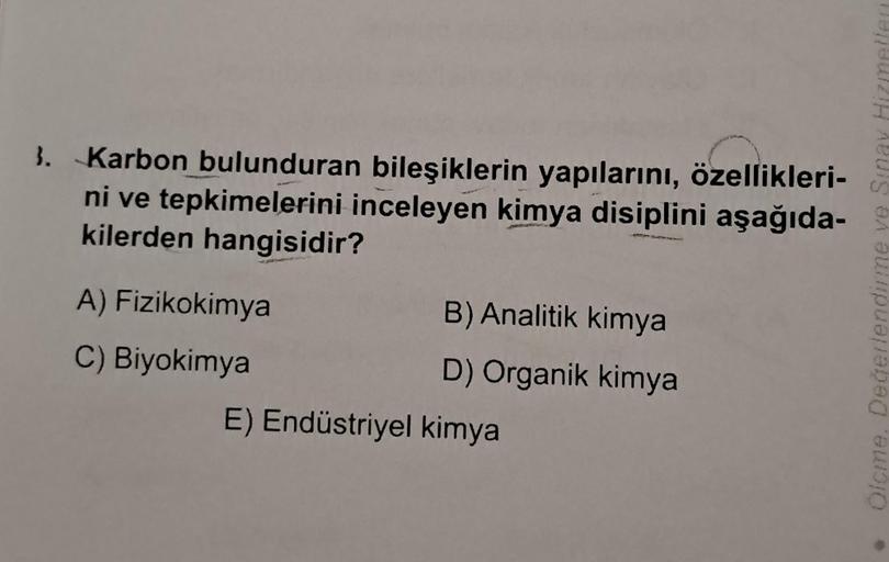 3. Karbon bulunduran bileşiklerin yapılarını, özellikleri-
ni ve tepkimelerini inceleyen kimya disiplini aşağıda-
kilerden hangisidir?
A) Fizikokimya
C) Biyokimya
B) Analitik kimya
D) Organik kimya
E) Endüstriyel kimya
Olcme. Değerlendirme ve