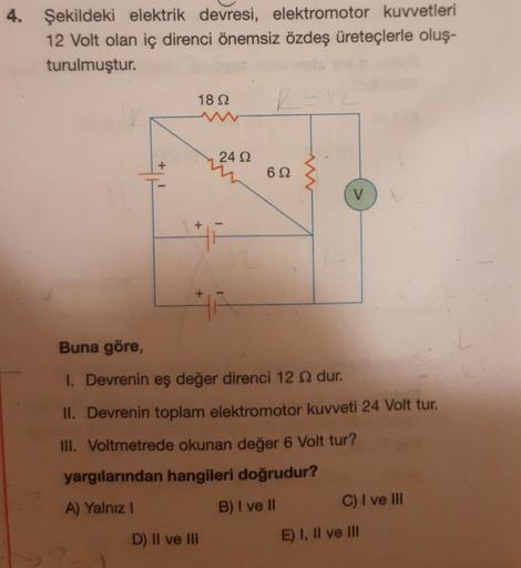 4. Şekildeki elektrik devresi, elektromotor kuvvetleri
12 Volt olan iç direnci önemsiz özdeş üreteçlerle oluş-
turulmuştur.
R=12
1892
+
+
24 92
D) II ve III
692
V
Buna göre,
I. Devrenin eş değer direnci 12 £ dur.
II. Devrenin toplam elektromotor kuvveti 24