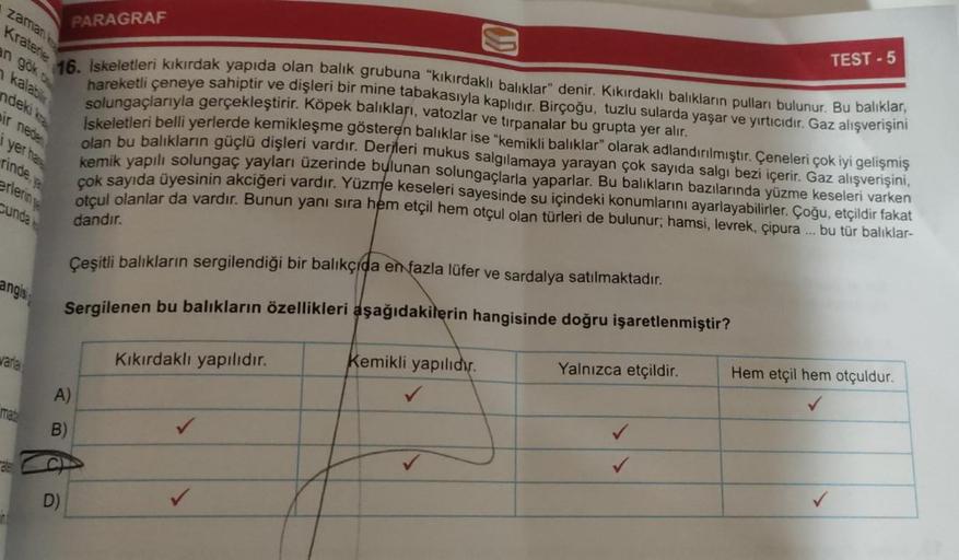 PARAGRAF
Kraterie
an gök o
16. İskeletleri kıkırdak yapıda olan balik grubuna "kıkırdaklı balıklar" denir. Kıkırdaklı balıkların pulları bulunur. Bu balıklar,
hareketli çeneye sahiptir ve dişleri bir mine tabakasıyla kaplıdır. Birçoğu, tuzlu sularda yaşar