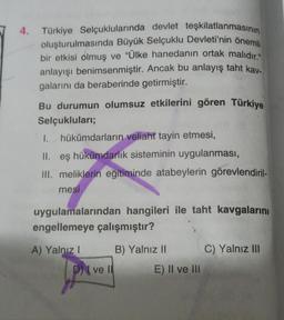 4. Türkiye Selçuklularında devlet teşkilatlanmasının
oluşturulmasında Büyük Selçuklu Devleti'nin önemli
bir etkisi olmuş ve "Ülke hanedanın ortak malıdır."
anlayışı benimsenmiştir. Ancak bu anlayış taht kay-
galarını da beraberinde getirmiştir.
Bu durumun olumsuz etkilerini gören Türkiye
Selçukluları;
1.
hükümdarların veliaht tayin etmesi,
II. eş hükümdarlık sisteminin uygulanması,
III. meliklerin eğitiminde atabeylerin görevlendiril-
mesi
uygulamalarından hangileri ile taht kavgalarını
engellemeye çalışmıştır?
A) Yalnız I
Dve ll
B) Yalnız II
E) Il ve Ili
C) Yalnız III