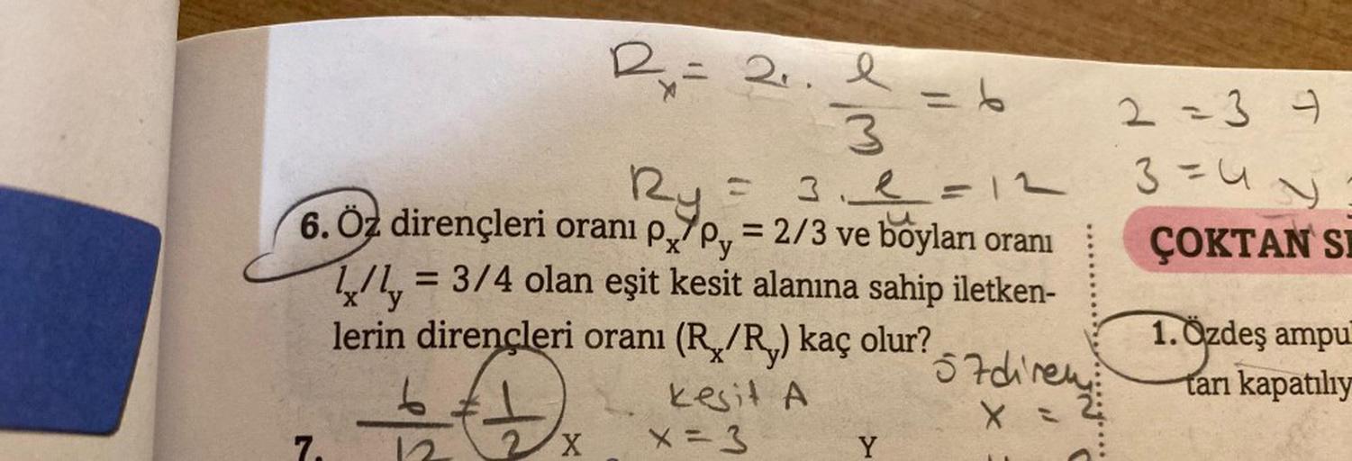 20.1=6
3
3.4
Ry
6. Öz dirençleri oranı p/p = 2/3 ve boyları oranı
7.
2x = 2₁.
= 3/4 olan eşit kesit alanına sahip iletken-
2X
3₁1 =12
L/Ly=
lerin dirençleri oranı (R/R,) kaç olur?
kesit A
x = 3
Y
57diren
X
2 = 3 4
3=44
ÇOKTAN SI
1.Özdeş
ampu
tarı kapatılıy