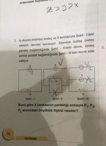 76
arasındaki
3. İç direnci önemsiz üreteç ve X lambasıyla Şekil - I'deki
elektrik devresi kuruluyor. Devreye özdeş üreteç
paralel bağlandığında Şekil - Il'deki devre, özdeş
lamba paralel bağlandığında Şekil - Ill'teki devre elde
ediliyor.
000
2>y>x
KAVRAM