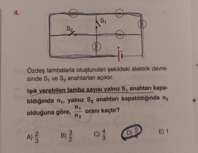 4.
23
www
ohs
A) ²/2
Özdeş lambalarla oluşturulan şekildeki elektrik devre-
sinde S₁ ve S₂ anahtarları açıktır.
B)
S₁
Işık verebilen lamba sayısı yalnız S, anahtarı kapa-
tıldığında n₁, yalnız S₂ anahtarı kapatıldığında n₂
olduğuna göre, oranı kaçtır?
n₁
n