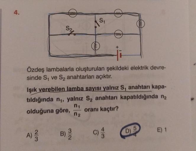 4.
23
www
ohs
A) ²/2
Özdeş lambalarla oluşturulan şekildeki elektrik devre-
sinde S₁ ve S₂ anahtarları açıktır.
B)
S₁
Işık verebilen lamba sayısı yalnız S, anahtarı kapa-
tıldığında n₁, yalnız S₂ anahtarı kapatıldığında n₂
olduğuna göre, oranı kaçtır?
n₁
n