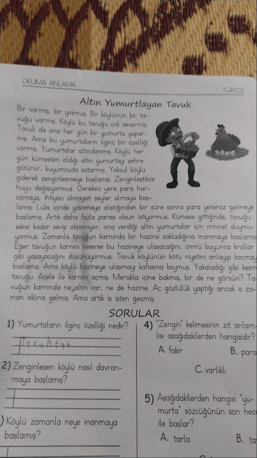 OKUMA ANLAMA
Altın Yumurtlayan Tavuk
Bir varmış, bir yokmuş. Bir köylünün bir ta-
vuğu varmış. Köylü bu tavuğu çok severmiş.
Tavuk da ona her gün bir yumurta yapar-
mış. Ama bu yumurtaların ilginç bir özelliği
varmış. Yumurtalar altındanmış. Köylü her
gün