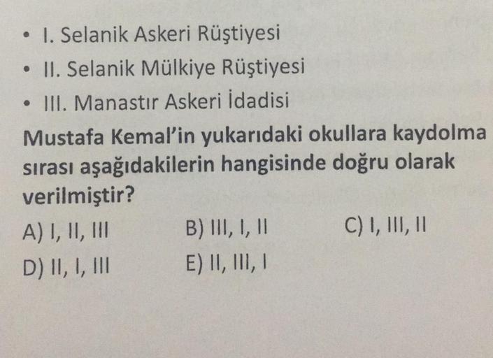 ●
I. Selanik Askeri Rüştiyesi
• II. Selanik Mülkiye Rüştiyesi
. III. Manastır Askeri İdadisi
Mustafa Kemal'in yukarıdaki okullara kaydolma
sırası aşağıdakilerin hangisinde doğru olarak
verilmiştir?
A) I, II, III
D) II, I, III
B) III, I, II
E) II, III, I
C)