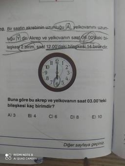 10. Bir saatin akrebinin uzunluğu Al, yelkovanını uzun-
luğu Ydir. Akrep ve yelkovanın saat 06.00'daki bi-
leşkesi 2 birim, saat 12.00'daki bileşkesi 14 birimdir.
ii ² j
10
9
.8
REDMI NOTE 8
AI QUAD CAMERA
5
C) 6
2
3:
Buna göre bu akrep ve yelkovanın saat 03.00'teki
bileşkesi kaç birimdir?
A) 3
B) 4
4:
D) 8
E) 10
Diğer sayfaya geçiniz.