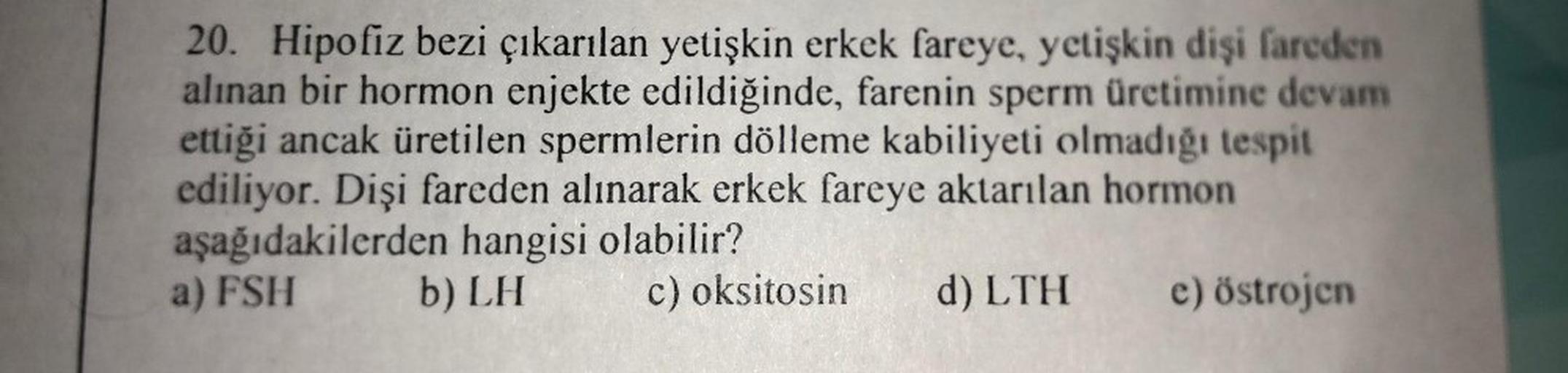 20. Hipofiz bezi çıkarılan yetişkin erkek fareye, yetişkin dişi fareden
alınan bir hormon enjekte edildiğinde, farenin sperm üretimine devam
ettiği ancak üretilen spermlerin dölleme kabiliyeti olmadığı tespit
ediliyor. Dişi fareden alınarak erkek fareye ak