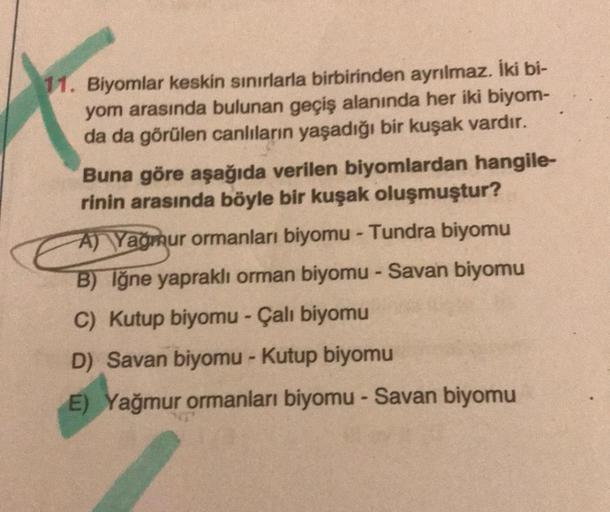 11. Biyomlar keskin sınırlarla birbirinden ayrılmaz. İki bi-
yom arasında bulunan geçiş alanında her iki biyom-
da da görülen canlıların yaşadığı bir kuşak vardır.
Buna göre aşağıda verilen biyomlardan hangile-
rinin arasında böyle bir kuşak oluşmuştur?
A)