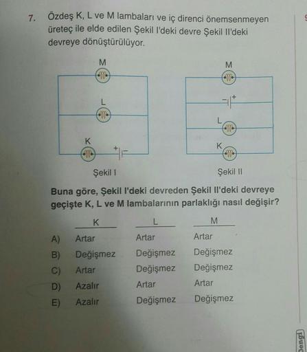 7. Özdeş K, L ve M lambaları ve iç direnci önemsenmeyen
üreteç ile elde edilen Şekil I'deki devre Şekil Il'deki
devreye dönüştürülüyor.
K
A)
B)
C)
D)
E)
M
Artar
F
Şekil 1
Şekil II
Buna göre, Şekil l'deki devreden Şekil Il'deki devreye
geçişte K, L ve M lam