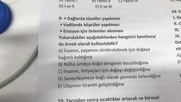 D) I ve II
B) Yalnız
E) II ve III
9- Dağlarda tüneller yapılması
• Vadilerde köprüler yapılması
• Erozyon için önlemler alınması
Yukarıdakiler aşağıdakilerden hangisini kanıtlama'
da örnek olarak kullanılabilir?
A) İnsanın, yaşamını sürdürebilmek için doğaya
bağımlı kaldığına
B) Nüfus artıkça doğal dengenin bozulduğuna
C) İnsanın, ihtiyaçları için doğayı değiştirdiğine
D) Sanayileşmeye bağlı olarak çevrenin kirlendiğine
E) Ulaşımın ticareti geliştirdiğine
Yarından sonra sıcaklıklar artacak ve küresel
14-S:
1. Ke
II. C
III.
IV.
Ort
nit
A)
D
1